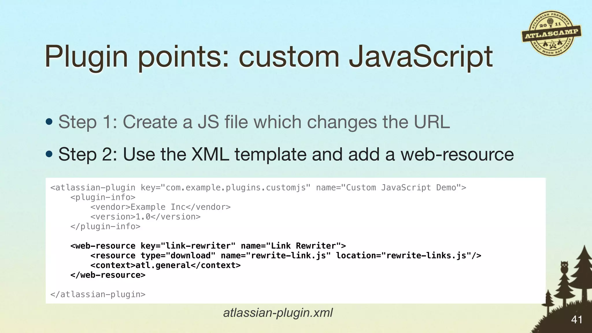 Plugin points: custom JavaScript

• Step 1: Create a JS ﬁle which changes the URL
• Step 2: Use the XML template and add a web-resource
<atlassian-plugin key="com.example.plugins.customjs" name="Custom JavaScript Demo">
    <plugin-info>
        <vendor>Example Inc</vendor>
        <version>1.0</version>
    </plugin-info>

   <web-resource key="link-rewriter" name="Link Rewriter">
       <resource type="download" name="rewrite-link.js" location="rewrite-links.js"/>
       <context>atl.general</context>
   </web-resource>

</atlassian-plugin>

                                  atlassian-plugin.xml
                                                                                        41
 
