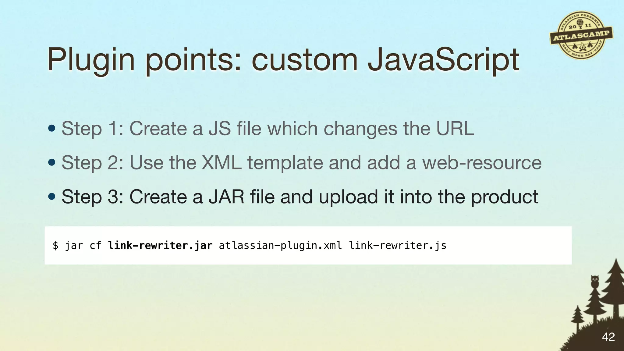 Plugin points: custom JavaScript

• Step 1: Create a JS ﬁle which changes the URL
• Step 2: Use the XML template and add a web-resource
• Step 3: Create a JAR ﬁle and upload it into the product

$ jar cf link-rewriter.jar atlassian-plugin.xml link-rewriter.js




                                                                   42
 
