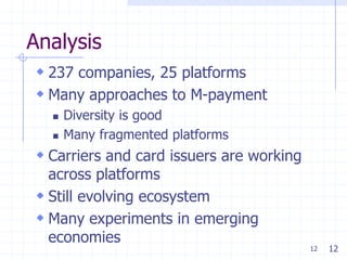 Analysis
 237 companies, 25 platforms
 Many approaches to M-payment
     Diversity is good
     Many fragmented platforms
 Carriers and card issuers are working
  across platforms
 Still evolving ecosystem
 Many experiments in emerging
  economies
                                          12   12
 