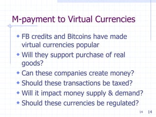 M-payment to Virtual Currencies
 FB credits and Bitcoins have made
  virtual currencies popular
 Will they support purchase of real
  goods?
 Can these companies create money?
 Should these transactions be taxed?
 Will it impact money supply & demand?
 Should these currencies be regulated?
                                      14   14
 