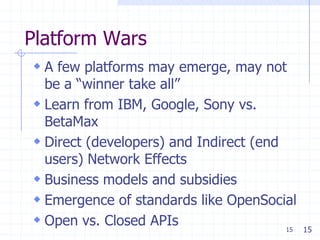 Platform Wars
 A few platforms may emerge, may not
  be a ―winner take all‖
 Learn from IBM, Google, Sony vs.
  BetaMax
 Direct (developers) and Indirect (end
  users) Network Effects
 Business models and subsidies
 Emergence of standards like OpenSocial
 Open vs. Closed APIs                  15   15
 