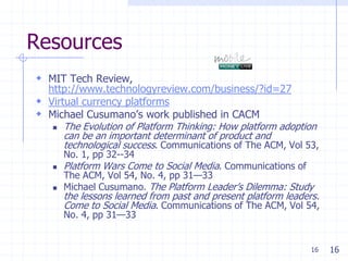 Resources
 MIT Tech Review,
  http://www.technologyreview.com/business/?id=27
 Virtual currency platforms
 Michael Cusumano’s work published in CACM
    The Evolution of Platform Thinking: How platform adoption
      can be an important determinant of product and
      technological success. Communications of The ACM, Vol 53,
       No. 1, pp 32--34
      Platform Wars Come to Social Media. Communications of
       The ACM, Vol 54, No. 4, pp 31—33
      Michael Cusumano. The Platform Leader’s Dilemma: Study
       the lessons learned from past and present platform leaders.
       Come to Social Media. Communications of The ACM, Vol 54,
       No. 4, pp 31—33


                                                                16   16
 