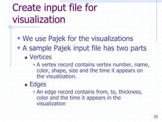 Create input file for
visualization
  We use Pajek for the visualizations
  A sample Pajek input file has two parts
      Vertices
         A vertex record contains vertex number, name,
         color, shape, size and the time it appears on
         the visualization.
      Edges
         An edge record contains from, to, thickness,
         color and the time it appears in the
         visualization

                                                          35
 