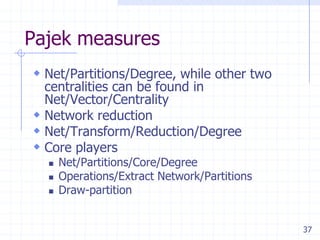 Pajek measures
 Net/Partitions/Degree, while other two
  centralities can be found in
  Net/Vector/Centrality
 Network reduction
 Net/Transform/Reduction/Degree
 Core players
     Net/Partitions/Core/Degree
     Operations/Extract Network/Partitions
     Draw-partition


                                              37
 