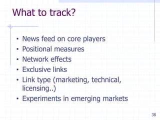 What to track?

• News feed on core players
• Positional measures
• Network effects
• Exclusive links
• Link type (marketing, technical,
  licensing..)
• Experiments in emerging markets

                                     38
 