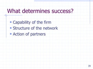 What determines success?
 Capability of the firm
 Structure of the network
 Action of partners




                             39
 