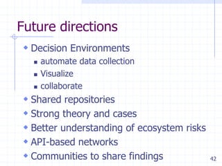 Future directions
 Decision Environments
     automate data collection
     Visualize
     collaborate
 Shared repositories
 Strong theory and cases
 Better understanding of ecosystem risks
 API-based networks
 Communities to share findings             42
 