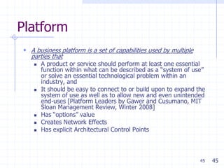 Platform
 A business platform is a set of capabilities used by multiple
  parties that
       A product or service should perform at least one essential
        function within what can be described as a ―system of use‖
        or solve an essential technological problem within an
        industry, and
       It should be easy to connect to or build upon to expand the
        system of use as well as to allow new and even unintended
        end-uses [Platform Leaders by Gawer and Cusumano, MIT
        Sloan Management Review, Winter 2008]
       Has ―options‖ value
       Creates Network Effects
       Has explicit Architectural Control Points



                                                                  45   45
 