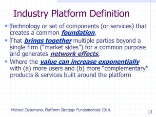 13
Industry Platform Definition
 Technology or set of components (or services) that
creates a common foundation,
 That brings together multiple parties beyond a
single firm (―market sides‖) for a common purpose
and generates network effects,
 Where the value can increase exponentially
with (a) more users and (b) more ―complementary‖
products & services built around the platform
Michael Cusumano, Platform Strategy Fundamentals 2014.
 