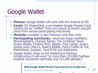 17
Google Wallet
 Phones: Google Wallet will work with the Android & iOS
 Cards: Citi MasterCard, a pre-loaded Google Prepaid Card
(which can be ―refilled‖ from any source of funds) and gift
cards from various participating merchants.
 Markets: available in San Francisco and New York
 Participating merchants: American Eagle Outfitters,
Bloomingdale’s, Champs Sports, The Container Store,
Duane Reade, Einstein Bros. Bagels, Foot Locker, Guess,
Jamba Juice, Macy’s, Noah’s Bagels, Peet’s Coffee & Tea,
RadioShack, Subway, Toys―R‖Us and Walgreens.
 Google Wallet relies on the MasterCard PayPass
infrastructure it will work ―at more than 124,000 PayPass-
enabled merchants nationally and 311,000 globally.‖
17
 