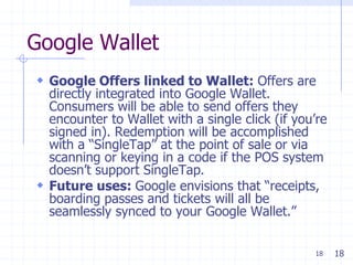 18
Google Wallet
 Google Offers linked to Wallet: Offers are
directly integrated into Google Wallet.
Consumers will be able to send offers they
encounter to Wallet with a single click (if you’re
signed in). Redemption will be accomplished
with a ―SingleTap‖ at the point of sale or via
scanning or keying in a code if the POS system
doesn’t support SingleTap.
 Future uses: Google envisions that ―receipts,
boarding passes and tickets will all be
seamlessly synced to your Google Wallet.‖
18
 