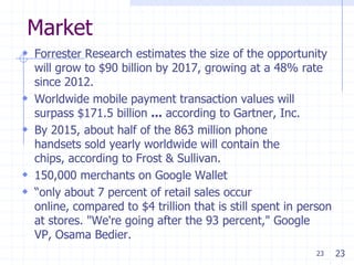 23
Market
 Forrester Research estimates the size of the opportunity
will grow to $90 billion by 2017, growing at a 48% rate
since 2012.
 Worldwide mobile payment transaction values will
surpass $171.5 billion ... according to Gartner, Inc.
 By 2015, about half of the 863 million phone
handsets sold yearly worldwide will contain the
chips, according to Frost & Sullivan.
 150,000 merchants on Google Wallet
 ―only about 7 percent of retail sales occur
online, compared to $4 trillion that is still spent in person
at stores. "We're going after the 93 percent," Google
VP, Osama Bedier.
23
 