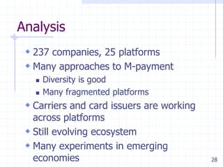 28
Analysis
 237 companies, 25 platforms
 Many approaches to M-payment
 Diversity is good
 Many fragmented platforms
 Carriers and card issuers are working
across platforms
 Still evolving ecosystem
 Many experiments in emerging
economies
 