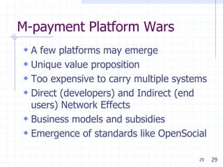 29
M-payment Platform Wars
 A few platforms may emerge
 Unique value proposition
 Too expensive to carry multiple systems
 Direct (developers) and Indirect (end
users) Network Effects
 Business models and subsidies
 Emergence of standards like OpenSocial
29
 