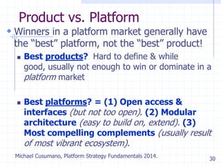 30
Product vs. Platform
 Winners in a platform market generally have
the ―best‖ platform, not the ―best‖ product!
 Best products? Hard to define & while
good, usually not enough to win or dominate in a
platform market
 Best platforms? = (1) Open access &
interfaces (but not too open). (2) Modular
architecture (easy to build on, extend). (3)
Most compelling complements (usually result
of most vibrant ecosystem).
Michael Cusumano, Platform Strategy Fundamentals 2014.
 