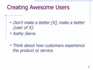 4
Creating Awesome Users
 Don't make a better [X], make a better
[user of X].
 Kathy Sierra
 Think about how customers experience
the product or service
 