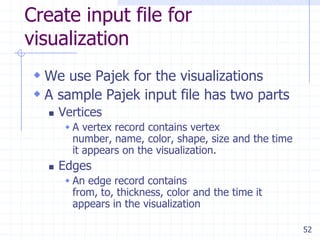 52
Create input file for
visualization
 We use Pajek for the visualizations
 A sample Pajek input file has two parts
 Vertices
 A vertex record contains vertex
number, name, color, shape, size and the time
it appears on the visualization.
 Edges
 An edge record contains
from, to, thickness, color and the time it
appears in the visualization
 
