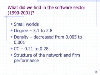 66
What did we find in the software sector
(1990-2001)?
 Small worlds
 Degree – 3.1 to 2.8
 Density – decreased from 0.005 to
0.001
 CC – 0.21 to 0.28
 Structure of the network and firm
performance
 