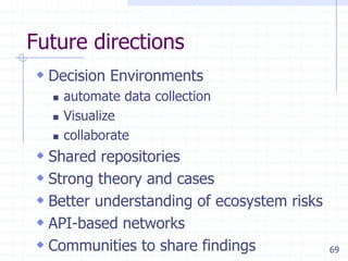 69
Future directions
 Decision Environments
 automate data collection
 Visualize
 collaborate
 Shared repositories
 Strong theory and cases
 Better understanding of ecosystem risks
 API-based networks
 Communities to share findings
 