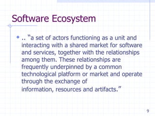 9
Software Ecosystem
 .. ―a set of actors functioning as a unit and
interacting with a shared market for software
and services, together with the relationships
among them. These relationships are
frequently underpinned by a common
technological platform or market and operate
through the exchange of
information, resources and artifacts.‖
 