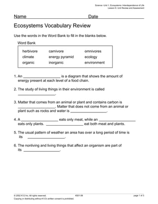 Science -Unit 1: Ecosystems: Interdependence of Life
                                                                                                  Lesson 6: Unit Review and Assessment



Name                                                                             Date
Ecosystems Vocabulary Review
Use the words in the Word Bank to ﬁll in the blanks below.

    Word Bank

         herbivore                    carnivore                                omnivores
         climate                      energy pyramid                           ecology
         organic                      inorganic                                environment


1. An                        is a diagram that shows the amount of
   energy present at each level of a food chain.

2. The study of living things in their environment is called
                            .

3. Matter that comes from an animal or plant and contains carbon is
                          . Matter that does not come from an animal or
   plant such as rocks and water is                       .

4. A                                             eats only meat, while an
   eats only plants.                                             eat both meat and plants.

5. The usual pattern of weather an area has over a long period of time is
   its                          .

6. The nonliving and living things that affect an organism are part of
   its                        .




© 2002 K12 Inc. All rights reserved.                                 4S01-06                                                page 1 of 3
Copying or distributing without K12’s written consent is prohibited.
 