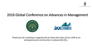 2016 Global Conference on Advances in Management
Thank you for creating an opportunity to share the story of our shift to an
entrepreneurial community in Jacksonville (FL).
 