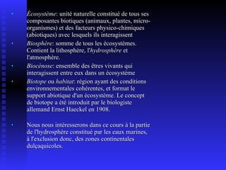 Écosystème : unité naturelle constitué de tous ses composantes biotiques (animaux, plantes, micro-organismes) et des facteurs physico-chimiques (abiotiques) avec lesquels ils interagissent Biosphère : somme de tous les écosystèmes. Contient la lithosphère, l' hydrosphère  et l'atmosphère. Biocénose : ensemble des êtres vivants qui interagissent entre eux dans un écosystème Biotope  ou  habitat : région ayant des conditions environnementales cohérentes, et format le support abiotique d'un écosystème. Le concept de biotope a été introduit par le biologiste allemand Ernst Haeckel en 1908.  Nous nous intéresserons dans ce cours à la partie de l'hydrosphère constitué par les eaux marines, à l'exclusion donc, des zones continentales dulçaquicoles. 