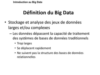 Définition du Big Data
• Stockage et analyse des jeux de données
larges et/ou complexes
– Les données dépassent la capacité de traitement
des systèmes de bases de données traditionnels
• Trop larges
• Se déplacent rapidement
• Ne suivent pas la structure des bases de données
relationnelles
Introduction au Big Data
 