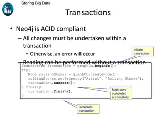 Transactions
• Neo4j is ACID compliant
– All changes must be undertaken within a
transaction
• Otherwise, an error will occur
– Reading can be performed without a transaction
Storing Big Data
Transaction transaction = graphDb.beginTx();
try{
Node rollingStones = graphDb.createNode();
rollingStones.setProperty(“Artist”, “Rolling Stones”);
transaction.success();
} finally{
transaction.finish();
}
Initiate
transaction
Mark work
completed
successfully
Complete
transaction
 