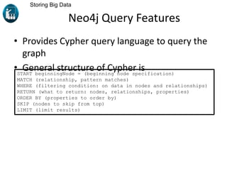 Neo4j Query Features
• Provides Cypher query language to query the
graph
• General structure of Cypher is
Storing Big Data
START beginningNode = (beginning node specification)
MATCH (relationship, pattern matches)
WHERE (filtering condition: on data in nodes and relationships)
RETURN (what to return: nodes, relationships, properties)
ORDER BY (properties to order by)
SKIP (nodes to skip from top)
LIMIT (limit results)
 