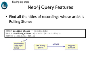 Neo4j Query Features
• Find all the titles of recordings whose artist is
Rolling Stones
Storing Big Data
START rolling_stones = node(nodeId)
MATCH (rolling_stones)-[:ARTIST]-(recordings)
RETURN recordings.Title;
Properties to
select from
friends
ARTIST
The Rolling
Stones
Beggars
Banquet
 