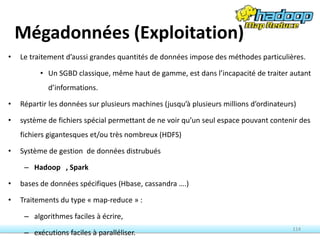Mégadonnées (Exploitation)
• Le traitement d’aussi grandes quantités de données impose des méthodes particulières.
• Un SGBD classique, même haut de gamme, est dans l’incapacité de traiter autant
d’informations.
• Répartir les données sur plusieurs machines (jusqu’à plusieurs millions d’ordinateurs)
• système de fichiers spécial permettant de ne voir qu’un seul espace pouvant contenir des
fichiers gigantesques et/ou très nombreux (HDFS)
• Système de gestion de données distrubués
– Hadoop , Spark
• bases de données spécifiques (Hbase, cassandra ….)
• Traitements du type « map-reduce » :
– algorithmes faciles à écrire,
– exécutions faciles à paralléliser.
114
 