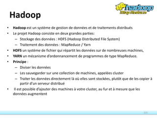 Hadoop
• Hadoop est un système de gestion de données et de traitements distribués
• Le projet Hadoop consiste en deux grandes parties:
– Stockage des données : HDFS (Hadoop Distributed File System)
– Traitement des données : MapReduce / Yarn
• HDFS un système de fichier qui répartit les données sur de nombreuses machines,
• YARN un mécanisme d’ordonnancement de programmes de type MapReduce.
• Principe :
– Diviser les données
– Les sauvegarder sur une collection de machines, appelées cluster
– Traiter les données directement là où elles sont stockées, plutôt que de les copier à
partir d’un serveur distribué
• Il est possible d’ajouter des machines à votre cluster, au fur et à mesure que les
données augmentent
115
 