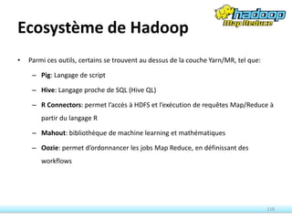 Ecosystème de Hadoop
• Parmi ces outils, certains se trouvent au dessus de la couche Yarn/MR, tel que:
– Pig: Langage de script
– Hive: Langage proche de SQL (Hive QL)
– R Connectors: permet l’accès à HDFS et l’exécution de requêtes Map/Reduce à
partir du langage R
– Mahout: bibliothèque de machine learning et mathématiques
– Oozie: permet d’ordonnancer les jobs Map Reduce, en définissant des
workflows
118
 