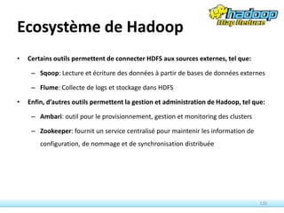 Ecosystème de Hadoop
• Certains outils permettent de connecter HDFS aux sources externes, tel que:
– Sqoop: Lecture et écriture des données à partir de bases de données externes
– Flume: Collecte de logs et stockage dans HDFS
• Enfin, d’autres outils permettent la gestion et administration de Hadoop, tel que:
– Ambari: outil pour le provisionnement, gestion et monitoring des clusters
– Zookeeper: fournit un service centralisé pour maintenir les information de
configuration, de nommage et de synchronisation distribuée
120
 