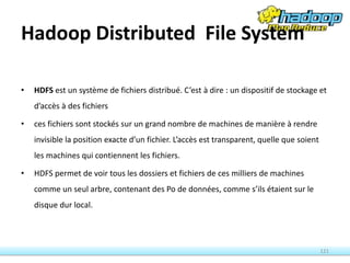 Hadoop Distributed File System
• HDFS est un système de fichiers distribué. C’est à dire : un dispositif de stockage et
d’accès à des fichiers
• ces fichiers sont stockés sur un grand nombre de machines de manière à rendre
invisible la position exacte d’un fichier. L’accès est transparent, quelle que soient
les machines qui contiennent les fichiers.
• HDFS permet de voir tous les dossiers et fichiers de ces milliers de machines
comme un seul arbre, contenant des Po de données, comme s’ils étaient sur le
disque dur local.
121
 