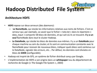Architecture HDFS
• HDFS repose sur deux serveurs (des daemons):
– Le NameNode, qui stocke les informations relatives aux noms de fichiers. C'est ce
serveur qui, par exemple, va savoir que le fichier « toto.txt » dans le répertoire «
data_input » comporte 58 blocs de données, et qui sait où ils se trouvent. Il y a un
seul NameNode dans tout le cluster Hadoop.
– Le DataNode, qui stocke les blocs de données eux-mêmes. Il y a un DataNode pour
chaque machine au sein du cluster, et ils sont en communication constante avec le
NameNode pour recevoir de nouveaux blocs, indiquer quels blocs sont contenus sur
le DataNode, signaler des erreurs, etc... Par défaut, les données sont divisées en
blocs de 64KB (configurable).
• Hadoop est inspiré de GFS, un système de fichier distribué conçu par Google.
• L'implémentation de HDFS a son origine dans un whitepaper issu du département de
recherche de Google (« The Google File System », 2003)
125
Hadoop Distributed File System
 