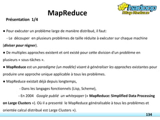 ● Pour exécuter un problème large de manière distribué, il faut:
- Le découper en plusieurs problèmes de taille réduite à exécuter sur chaque machine
(diviser pour régner).
● De multiples approches existent et ont existé pour cette division d'un problème en
plusieurs « sous-tâches ».
● MapReduce est un paradigme (un modèle) visant à généraliser les approches existantes pour
produire une approche unique applicable à tous les problèmes.
● MapReduce existait déjà depuis longtemps,
- Dans les langages fonctionnels (Lisp, Scheme),
- En 2004 Google publié un whitepaper (« MapReduce: Simplified Data Processing
on Large Clusters »). Où il a presenté le MapReduce généralisable à tous les problèmes et
orientée calcul distribué est Large Clusters »).
Présentation 1/4
134
MapReduce
 