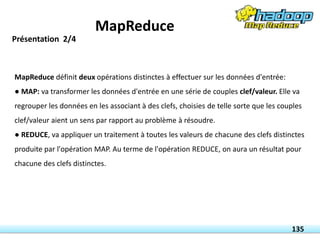 MapReduce définit deux opérations distinctes à effectuer sur les données d'entrée:
● MAP: va transformer les données d'entrée en une série de couples clef/valeur. Elle va
regrouper les données en les associant à des clefs, choisies de telle sorte que les couples
clef/valeur aient un sens par rapport au problème à résoudre.
● REDUCE, va appliquer un traitement à toutes les valeurs de chacune des clefs distinctes
produite par l'opération MAP. Au terme de l'opération REDUCE, on aura un résultat pour
chacune des clefs distinctes.
135
Présentation 2/4
MapReduce
 