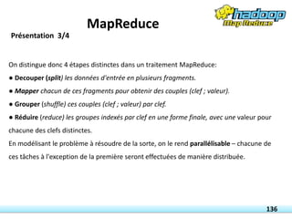 On distingue donc 4 étapes distinctes dans un traitement MapReduce:
● Decouper (split) les données d'entrée en plusieurs fragments.
● Mapper chacun de ces fragments pour obtenir des couples (clef ; valeur).
● Grouper (shuffle) ces couples (clef ; valeur) par clef.
● Réduire (reduce) les groupes indexés par clef en une forme finale, avec une valeur pour
chacune des clefs distinctes.
En modélisant le problème à résoudre de la sorte, on le rend parallélisable – chacune de
ces tâches à l'exception de la première seront effectuées de manière distribuée.
136
Présentation 3/4
MapReduce
 