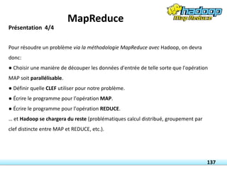 Pour résoudre un problème via la méthodologie MapReduce avec Hadoop, on devra
donc:
● Choisir une manière de découper les données d'entrée de telle sorte que l'opération
MAP soit parallélisable.
● Définir quelle CLEF utiliser pour notre problème.
● Écrire le programme pour l'opération MAP.
● Écrire le programme pour l'opération REDUCE.
… et Hadoop se chargera du reste (problématiques calcul distribué, groupement par
clef distincte entre MAP et REDUCE, etc.).
137
Présentation 4/4
MapReduce
 