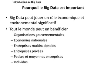 Pourquoi le Big Data est important
• Big Data peut jouer un rôle économique et
environemental significatif
• Tout le monde peut en bénéficier
– Organisations gouvernementales
– Economies nationales
– Entreprises multinationales
– Entreprises privées
– Petites et moyennes entreprises
– Individus
Introduction au Big Data
 