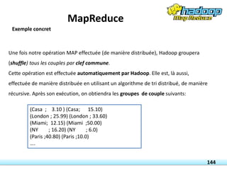 Une fois notre opération MAP effectuée (de manière distribuée), Hadoop groupera
(shuffle) tous les couples par clef commune.
Cette opération est effectuée automatiquement par Hadoop. Elle est, là aussi,
effectuée de manière distribuée en utilisant un algorithme de tri distribué, de manière
récursive. Après son exécution, on obtiendra les groupes de couple suivants:
(Casa ; 3.10 ) (Casa; 15.10)
(London ; 25.99) (London ; 33.60)
(Miami; 12.15) (Miami ;50.00)
(NY ; 16.20) (NY ; 6.0)
(Paris ;40.80) (Paris ;10.0)
….
144
Exemple concret
MapReduce
 
