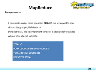 Il nous reste à créer notre opération REDUCE, qui sera appelée pour
chacun des groupes/clef distincte.
Dans notre cas, elle va simplement consister à additionner toutes les
valeurs liées à la clef spécifiée:
TOTAL=0
POUR COUPLE dans GROUPE, FAIRE:
TOTAL=TOTAL+ COUPLE [2]
RENVOYER TOTAL
145
Exemple concret
MapReduce
 