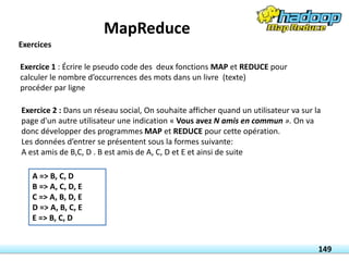 Exercice 1 : Écrire le pseudo code des deux fonctions MAP et REDUCE pour
calculer le nombre d’occurrences des mots dans un livre (texte)
procéder par ligne
Exercice 2 : Dans un réseau social, On souhaite afficher quand un utilisateur va sur la
page d'un autre utilisateur une indication « Vous avez N amis en commun ». On va
donc développer des programmes MAP et REDUCE pour cette opération.
Les données d’entrer se présentent sous la formes suivante:
A est amis de B,C, D . B est amis de A, C, D et E et ainsi de suite
A => B, C, D
B => A, C, D, E
C => A, B, D, E
D => A, B, C, E
E => B, C, D
149
Exercices
MapReduce
 