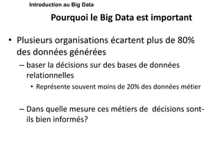 Pourquoi le Big Data est important
• Plusieurs organisations écartent plus de 80%
des données générées
– baser la décisions sur des bases de données
relationnelles
• Représente souvent moins de 20% des données métier
– Dans quelle mesure ces métiers de décisions sont-
ils bien informés?
Introduction au Big Data
 