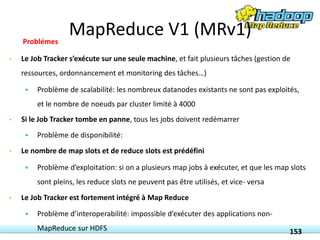• Le Job Tracker s’exécute sur une seule machine, et fait plusieurs tâches (gestion de
ressources, ordonnancement et monitoring des tâches…)
 Problème de scalabilité: les nombreux datanodes existants ne sont pas exploités,
et le nombre de noeuds par cluster limité à 4000
• Si le Job Tracker tombe en panne, tous les jobs doivent redémarrer
 Problème de disponibilité:
• Le nombre de map slots et de reduce slots est prédéfini
 Problème d’exploitation: si on a plusieurs map jobs à exécuter, et que les map slots
sont pleins, les reduce slots ne peuvent pas être utilisés, et vice- versa
• Le Job Tracker est fortement intégré à Map Reduce
 Problème d’interoperabilité: impossible d’exécuter des applications non-
MapReduce sur HDFS 153
Problémes
MapReduce V1 (MRv1)
 