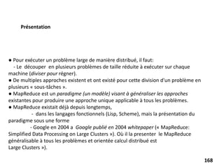 ● Pour exécuter un problème large de manière distribué, il faut:
- Le découper en plusieurs problèmes de taille réduite à exécuter sur chaque
machine (diviser pour régner).
● De multiples approches existent et ont existé pour cette division d'un problème en
plusieurs « sous-tâches ».
● MapReduce est un paradigme (un modèle) visant à généraliser les approches
existantes pour produire une approche unique applicable à tous les problèmes.
● MapReduce existait déjà depuis longtemps,
- dans les langages fonctionnels (Lisp, Scheme), mais la présentation du
paradigme sous une forme
- Google en 2004 a Google publié en 2004 whitepaper (« MapReduce:
Simplified Data Processing on Large Clusters »). Où il la presenter le MapReduce
généralisable à tous les problèmes et orientée calcul distribué est
Large Clusters »).
Présentation
168
 