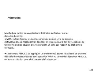 MapReduce définit deux opérations distinctes à effectuer sur les
données d'entrée:
● MAP: va transformer les données d'entrée en une série de couples
clef/valeur. Elle va regrouper les données en les associant à des clefs, choisies de
telle sorte que les couples clef/valeur aient un sens par rapport au problème à
résoudre.
● La seconde, REDUCE, va appliquer un traitement à toutes les valeurs de chacune
des clefs distinctes produite par l'opération MAP. Au terme de l'opération REDUCE,
on aura un résultat pour chacune des clefs distinctes.
Présentation
169
 