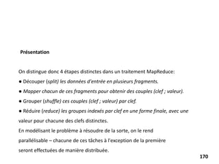 On distingue donc 4 étapes distinctes dans un traitement MapReduce:
● Découper (split) les données d'entrée en plusieurs fragments.
● Mapper chacun de ces fragments pour obtenir des couples (clef ; valeur).
● Grouper (shuffle) ces couples (clef ; valeur) par clef.
● Réduire (reduce) les groupes indexés par clef en une forme finale, avec une
valeur pour chacune des clefs distinctes.
En modélisant le problème à résoudre de la sorte, on le rend
parallélisable – chacune de ces tâches à l'exception de la première
seront effectuées de manière distribuée.
Présentation
170
 